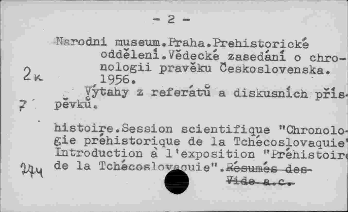 ﻿2.
Narodni museum.Praha.Prehistorické oddelenl»Vedecké zasedani о cbm— л	nologii pravëku öeskoslovenska.
1956.
Vytahy z referatu a diskusnich pris« ' pêvku..

histoire.Session scientifique ’’Chronologie préhistorique de la Tchécoslovaquie1 Introduction à l’exposition ’’Préhistoire de la Tchécoslo^nuie".résumés des-
&-.C.